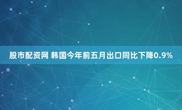 股市配资网 韩国今年前五月出口同比下降0.9%
