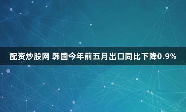配资炒股网 韩国今年前五月出口同比下降0.9%