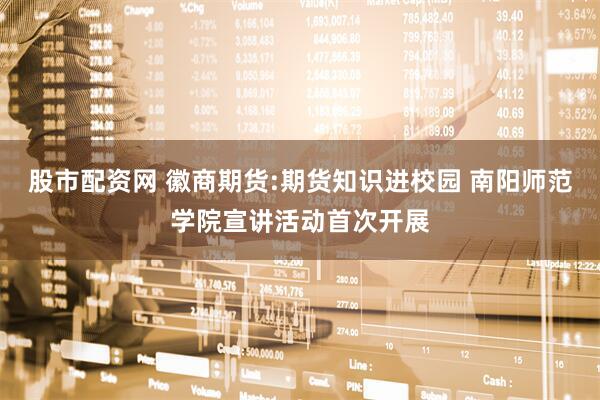 股市配资网 徽商期货:期货知识进校园 南阳师范学院宣讲活动首次开展