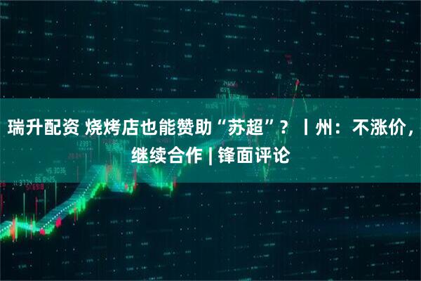 瑞升配资 烧烤店也能赞助“苏超”？丨州：不涨价，继续合作 | 锋面评论