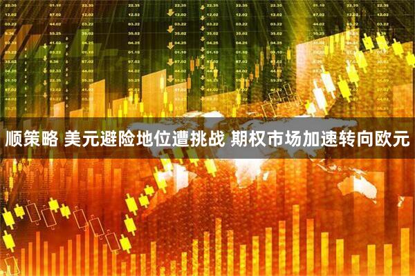 顺策略 美元避险地位遭挑战 期权市场加速转向欧元