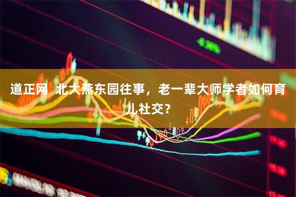 道正网  北大燕东园往事，老一辈大师学者如何育儿社交？