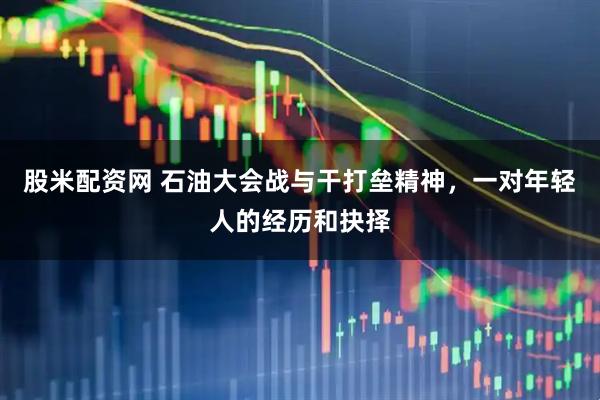 股米配资网 石油大会战与干打垒精神，一对年轻人的经历和抉择