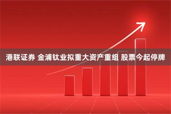 港联证券 金浦钛业拟重大资产重组 股票今起停牌