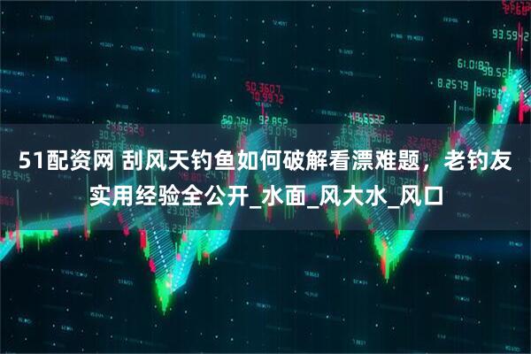51配资网 刮风天钓鱼如何破解看漂难题，老钓友实用经验全公开_水面_风大水_风口