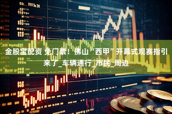 金股宝配资 免门票！佛山“西甲”开幕式观赛指引来了_车辆通行_市民_周边