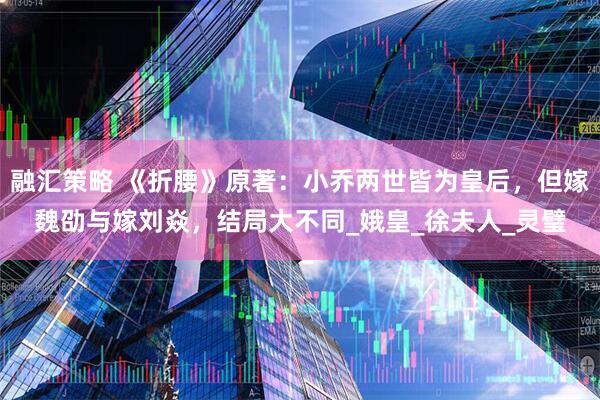 融汇策略 《折腰》原著：小乔两世皆为皇后，但嫁魏劭与嫁刘焱，结局大不同_娥皇_徐夫人_灵璧