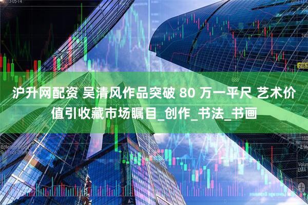 沪升网配资 吴清风作品突破 80 万一平尺 艺术价值引收藏市场瞩目_创作_书法_书画