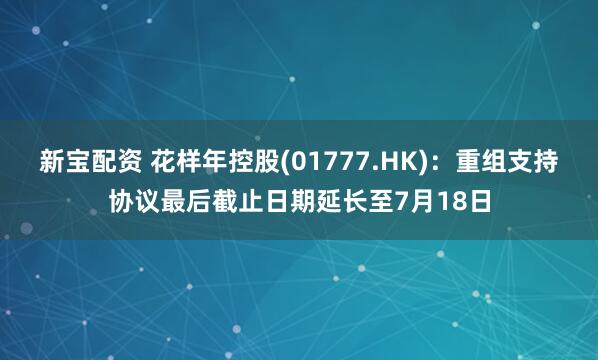 新宝配资 花样年控股(01777.HK)：重组支持协议最后截止日期延长至7月18日