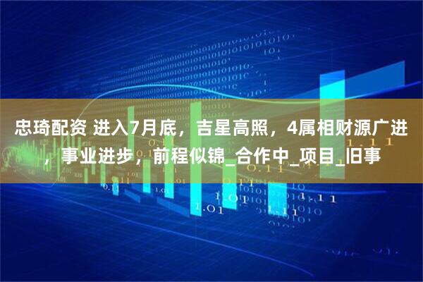 忠琦配资 进入7月底，吉星高照，4属相财源广进，事业进步，前程似锦_合作中_项目_旧事