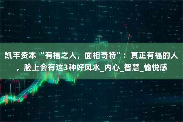 凯丰资本 “有福之人，面相奇特”：真正有福的人，脸上会有这3种好风水_内心_智慧_愉悦感