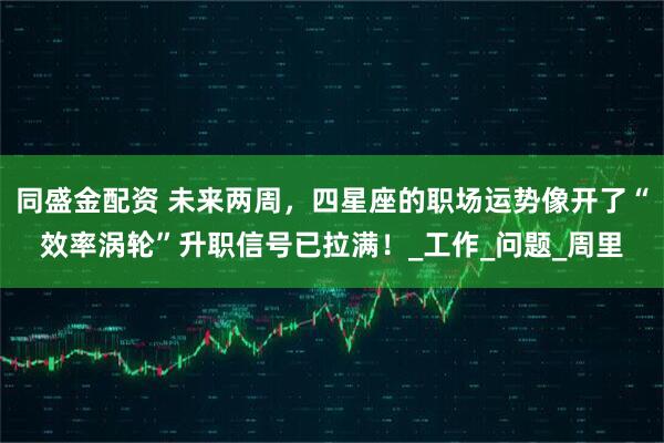 同盛金配资 未来两周，四星座的职场运势像开了“效率涡轮”升职信号已拉满！_工作_问题_周里