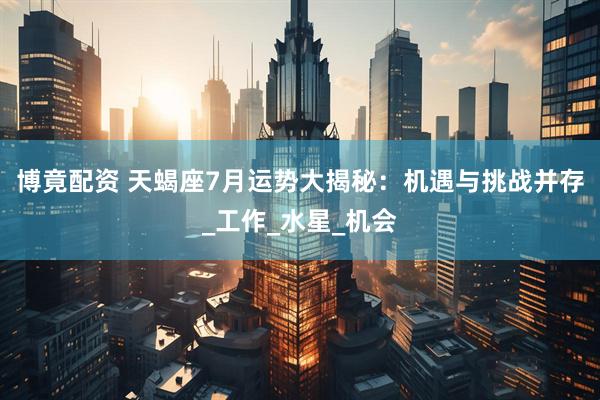 博竟配资 天蝎座7月运势大揭秘：机遇与挑战并存_工作_水星_机会