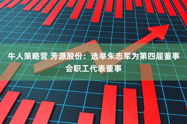 牛人策略营 芳源股份：选举朱志军为第四届董事会职工代表董事