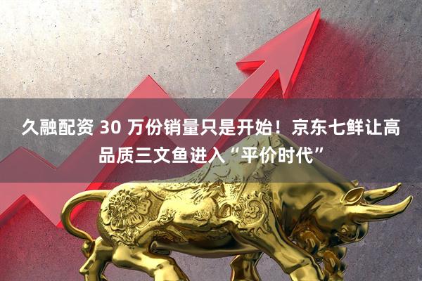久融配资 30 万份销量只是开始！京东七鲜让高品质三文鱼进入“平价时代”
