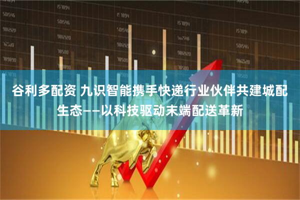 谷利多配资 九识智能携手快递行业伙伴共建城配生态——以科技驱动末端配送革新