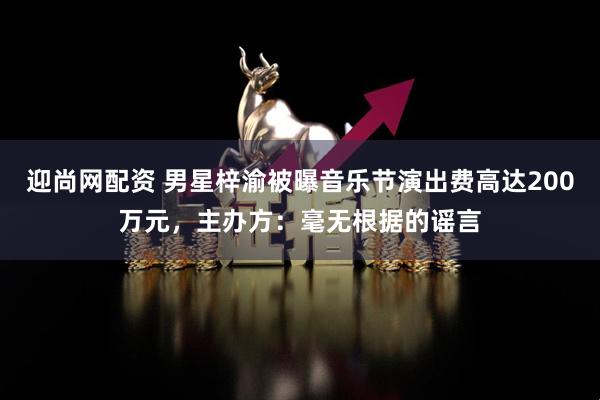 迎尚网配资 男星梓渝被曝音乐节演出费高达200万元，主办方：毫无根据的谣言