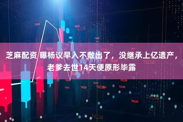 芝麻配资 曝杨议早入不敷出了，没继承上亿遗产，老爹去世14天便原形毕露