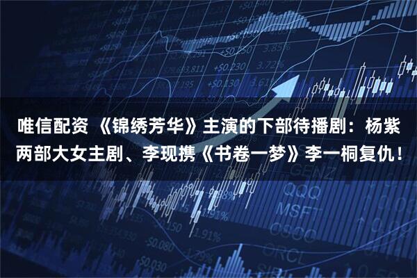 唯信配资 《锦绣芳华》主演的下部待播剧：杨紫两部大女主剧、李现携《书卷一梦》李一桐复仇！
