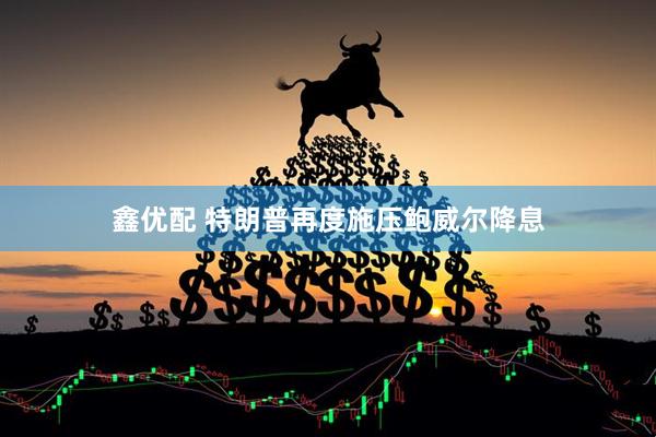 鑫优配 特朗普再度施压鲍威尔降息