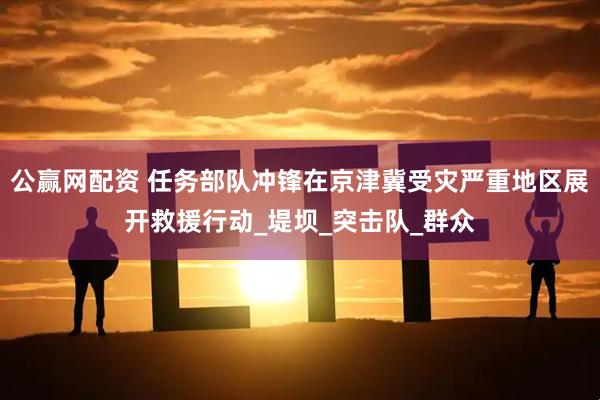 公赢网配资 任务部队冲锋在京津冀受灾严重地区展开救援行动_堤坝_突击队_群众
