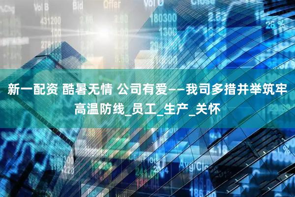 新一配资 酷暑无情 公司有爱——我司多措并举筑牢高温防线_员工_生产_关怀