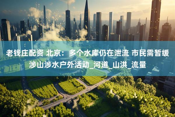 老钱庄配资 北京：多个水库仍在泄流 市民需暂缓涉山涉水户外活动_河道_山洪_流量