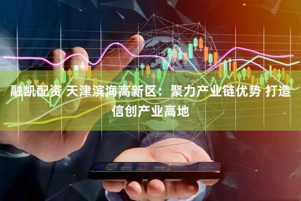 融凯配资 天津滨海高新区：聚力产业链优势 打造信创产业高地