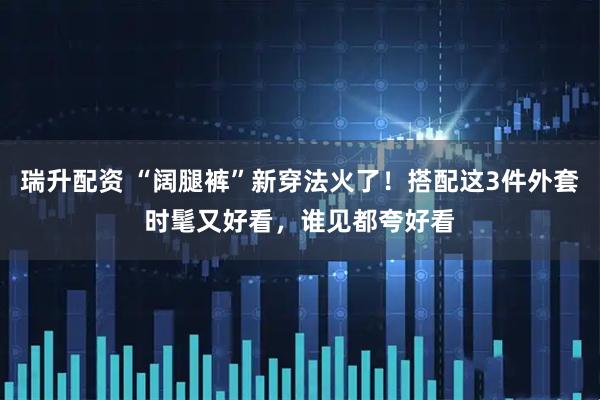 瑞升配资 “阔腿裤”新穿法火了!搭配这3件外套时髦又好看,谁见都夸好看