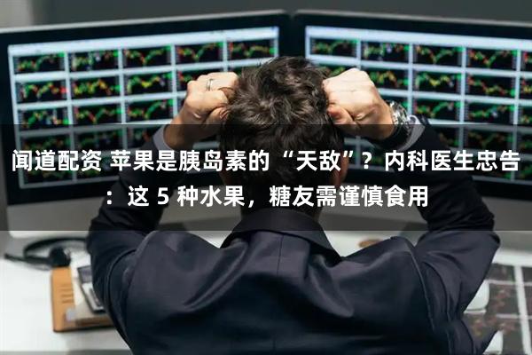 闻道配资 苹果是胰岛素的 “天敌”？内科医生忠告：这 5 种水果，糖友需谨慎食用