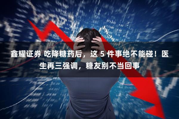 鑫耀证券 吃降糖药后，这 5 件事绝不能碰！医生再三强调，糖友别不当回事