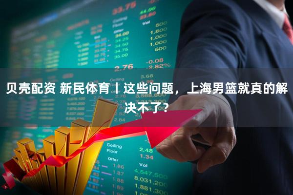 贝壳配资 新民体育丨这些问题，上海男篮就真的解决不了？