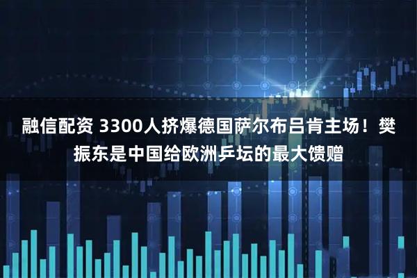 融信配资 3300人挤爆德国萨尔布吕肯主场！樊振东是中国给欧洲乒坛的最大馈赠