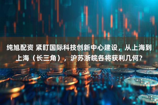 纯旭配资 紧盯国际科技创新中心建设，从上海到上海（长三角），沪苏浙皖各将获利几何？