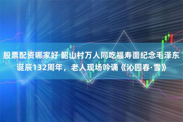 股票配资哪家好 韶山村万人同吃福寿面纪念毛泽东诞辰132周年，老人现场吟诵《沁园春·雪》