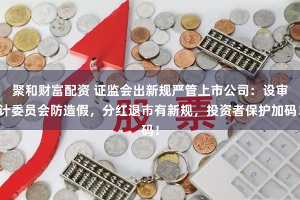 聚和财富配资 证监会出新规严管上市公司：设审计委员会防造假，分红退市有新规，投资者保护加码！