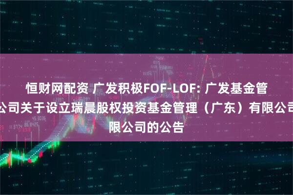 恒财网配资 广发积极FOF-LOF: 广发基金管理有限公司关于设立瑞晨股权投资基金管理(广东)有限公司的公告