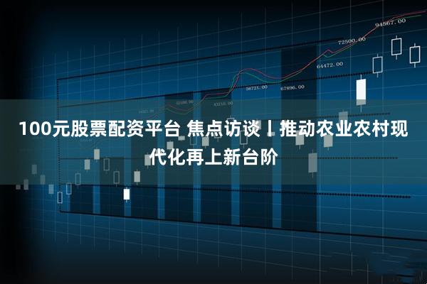 100元股票配资平台 焦点访谈丨推动农业农村现代化再上新台阶