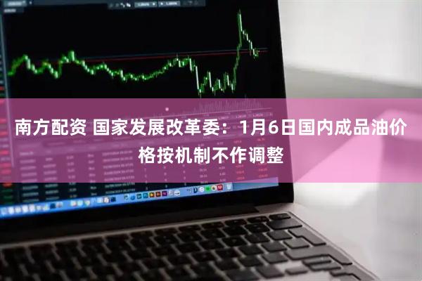 南方配资 国家发展改革委：1月6日国内成品油价格按机制不作调整