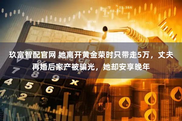 玖富智配官网 她离开黄金荣时只带走5万，丈夫再婚后家产被骗光，她却安享晚年
