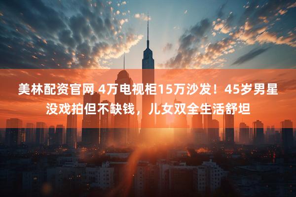 美林配资官网 4万电视柜15万沙发！45岁男星没戏拍但不缺钱，儿女双全生活舒坦