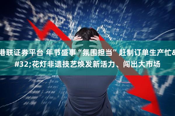 港联证券平台 年节盛事“氛围担当”赶制订单生产忙 花灯非遗技艺焕发新活力、闯出大市场