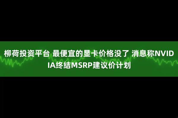 柳荷投资平台 最便宜的显卡价格没了 消息称NVIDIA终结MSRP建议价计划