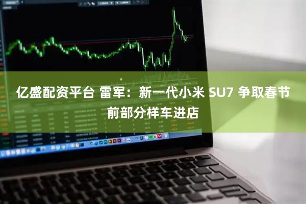 亿盛配资平台 雷军：新一代小米 SU7 争取春节前部分样车进店